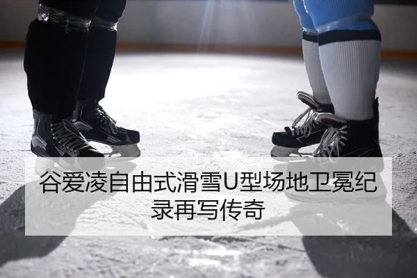 谷爱凌自由式滑雪U型场地卫冕纪录再写传奇